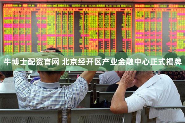 牛博士配资官网 北京经开区产业金融中心正式揭牌