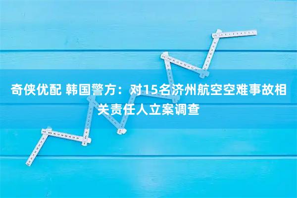 奇侠优配 韩国警方：对15名济州航空空难事故相关责任人立案调查