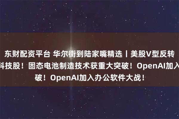 东财配资平台 华尔街到陆家嘴精选丨美股V型反转 华尔街仍力荐科技股!固态电池制造技术获重大突破!OpenAI加入办公软件大战!