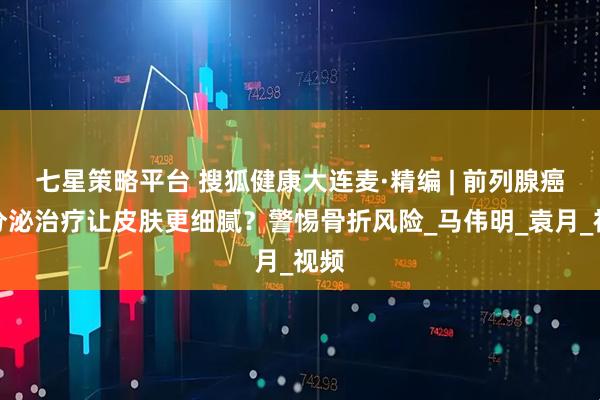 七星策略平台 搜狐健康大连麦·精编 | 前列腺癌内分泌治疗让皮肤更细腻？警惕骨折风险_马伟明_袁月_视频