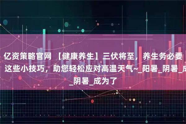 亿资策略官网 【健康养生】三伏将至，养生务必要防暑！这些小技巧，助您轻松应对高温天气~_阳暑_阴暑_成为了