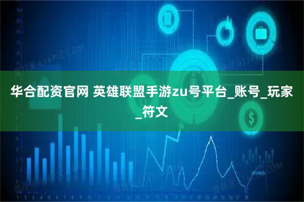 华合配资官网 英雄联盟手游zu号平台_账号_玩家_符文