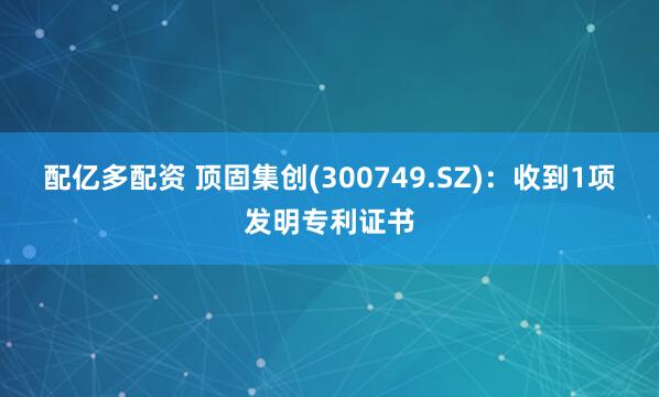 配亿多配资 顶固集创(300749.SZ)：收到1项发明专利证书
