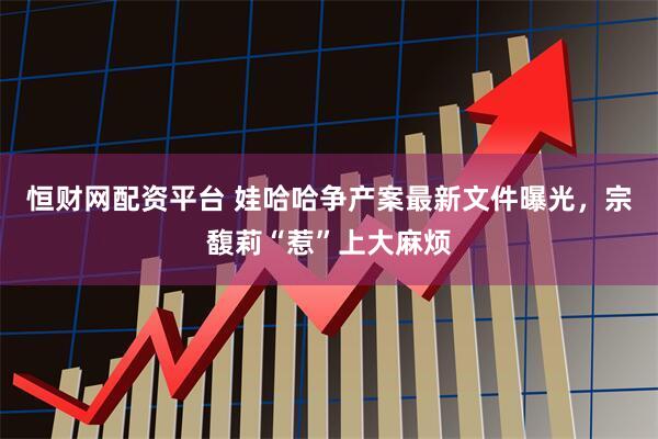 恒财网配资平台 娃哈哈争产案最新文件曝光,宗馥莉“惹”上大麻烦