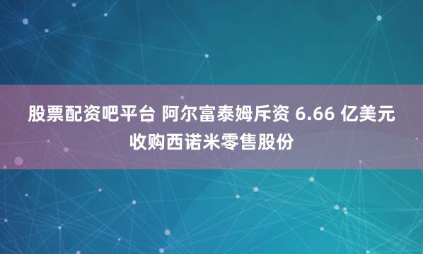 股票配资吧平台 阿尔富泰姆斥资 6.66 亿美元收购西诺米零售股份