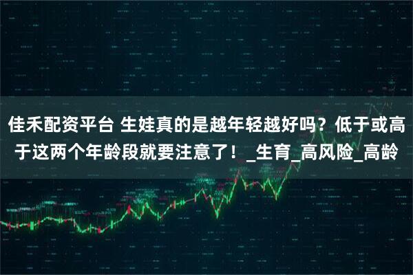 佳禾配资平台 生娃真的是越年轻越好吗?低于或高于这两个年龄段就要注意了!_生育_高风险_高龄
