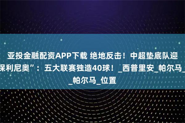 亚投金融配资APP下载 绝地反击！中超垫底队迎“小保利尼奥”：五大联赛独造40球！_西普里安_帕尔马_位置