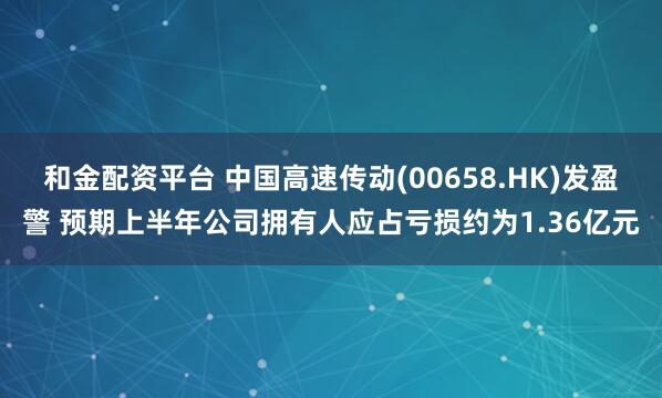和金配资平台 中国高速传动(00658.HK)发盈警 预期上半年公司拥有人应占亏损约为1.36亿元