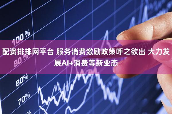 配资排排网平台 服务消费激励政策呼之欲出 大力发展AI+消费等新业态