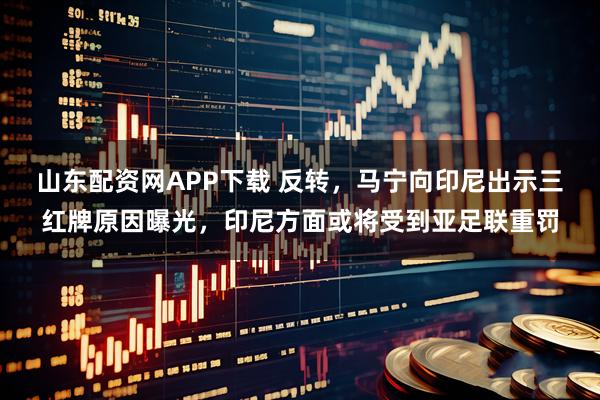 山东配资网APP下载 反转,马宁向印尼出示三红牌原因曝光,印尼方面或将受到亚足联重罚
