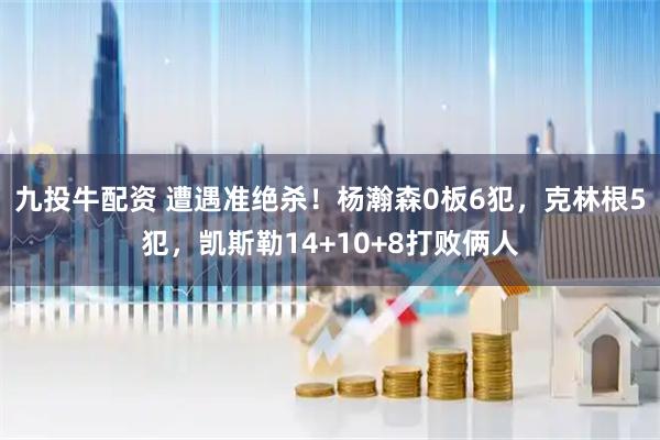 九投牛配资 遭遇准绝杀！杨瀚森0板6犯，克林根5犯，凯斯勒14+10+8打败俩人