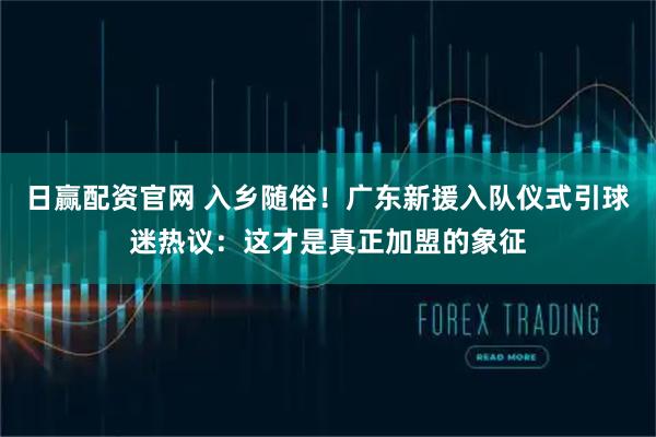 日赢配资官网 入乡随俗！广东新援入队仪式引球迷热议：这才是真正加盟的象征