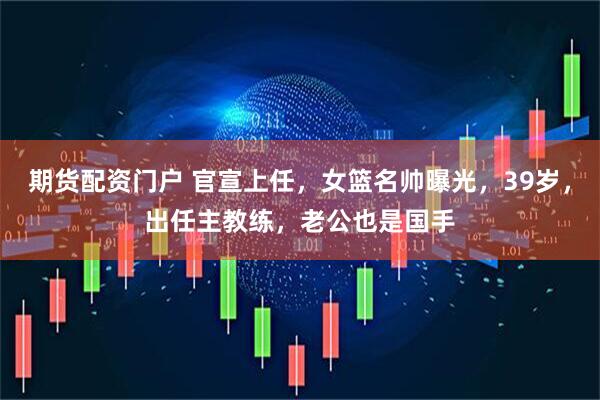 期货配资门户 官宣上任，女篮名帅曝光，39岁，出任主教练，老公也是国手