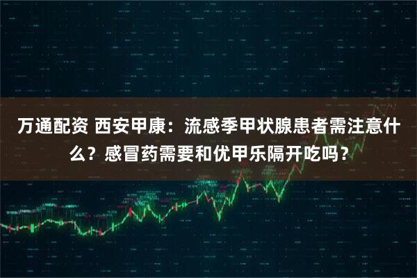 万通配资 西安甲康：流感季甲状腺患者需注意什么？感冒药需要和优甲乐隔开吃吗？