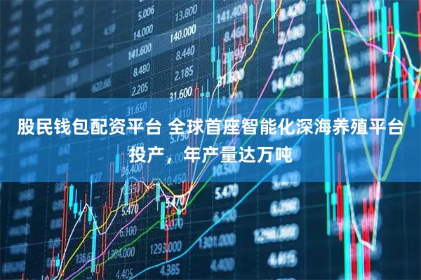 股民钱包配资平台 全球首座智能化深海养殖平台投产，年产量达万吨