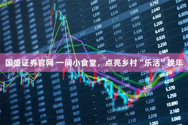 国盛证券官网 一间小食堂，点亮乡村“乐活”晚年