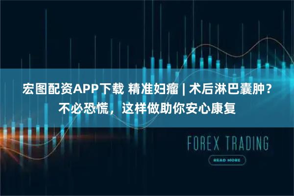 宏图配资APP下载 精准妇瘤 | 术后淋巴囊肿？不必恐慌，这样做助你安心康复