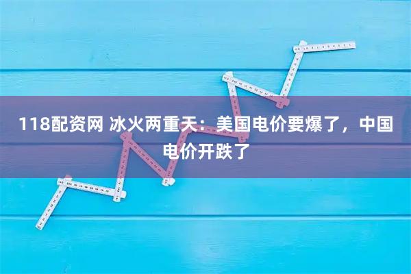 118配资网 冰火两重天：美国电价要爆了，中国电价开跌了