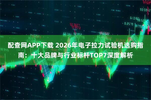 配查网APP下载 2026年电子拉力试验机选购指南：十大品牌与行业标杆TOP7深度解析