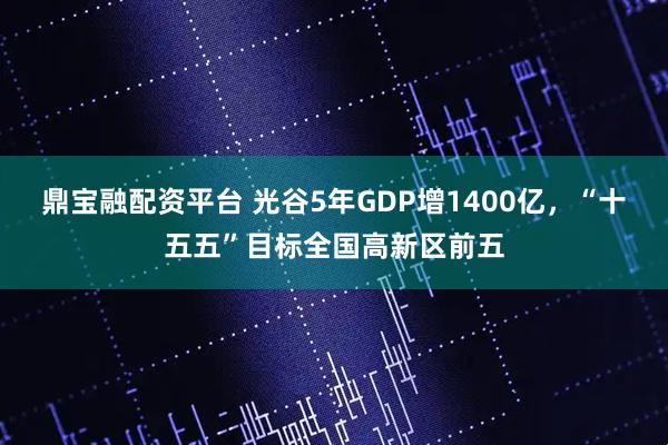 鼎宝融配资平台 光谷5年GDP增1400亿，“十五五”目标全国高新区前五