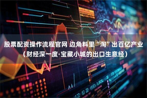 股票配资操作流程官网 边角料里“淘”出百亿产业（财经深一度·宝藏小城的出口生意经）