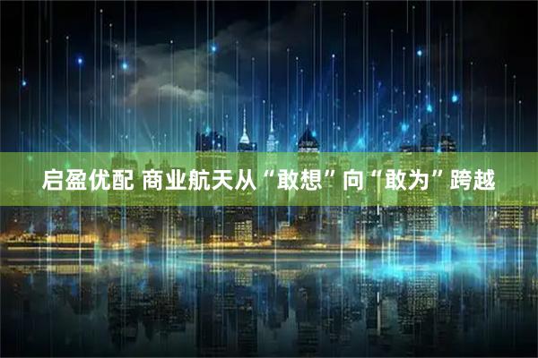 启盈优配 商业航天从“敢想”向“敢为”跨越