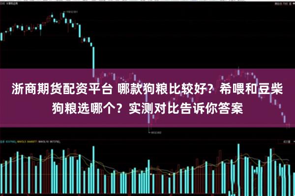 浙商期货配资平台 哪款狗粮比较好？希喂和豆柴狗粮选哪个？实测对比告诉你答案