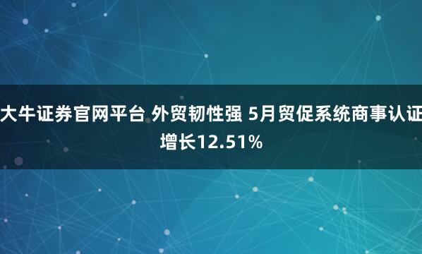大牛证券官网平台 外贸韧性强 5月贸促系统商事认证增长12.51%