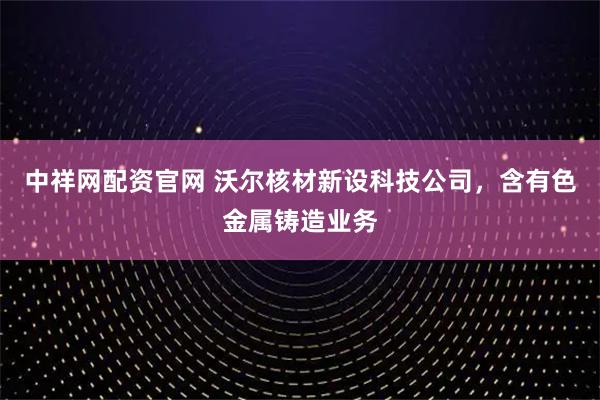 中祥网配资官网 沃尔核材新设科技公司，含有色金属铸造业务
