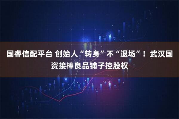 国睿信配平台 创始人“转身”不“退场”！武汉国资接棒良品铺子控股权
