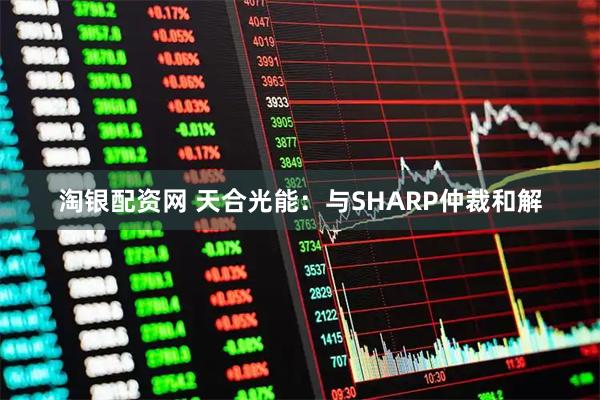 淘银配资网 天合光能：与SHARP仲裁和解