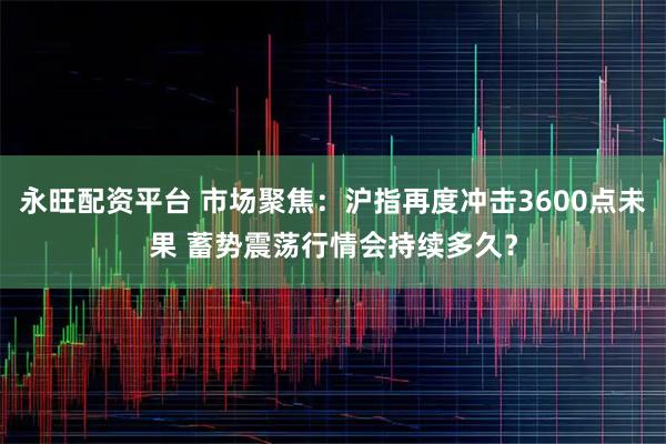 永旺配资平台 市场聚焦：沪指再度冲击3600点未果 蓄势震荡行情会持续多久？