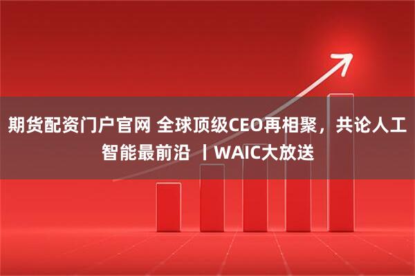 期货配资门户官网 全球顶级CEO再相聚,共论人工智能最前沿 丨WAIC大放送