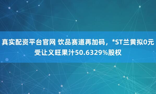 真实配资平台官网 饮品赛道再加码，*ST兰黄拟0元受让义旺果汁50.6329%股权