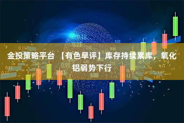 金投策略平台 【有色早评】库存持续累库,氧化铝弱势下行