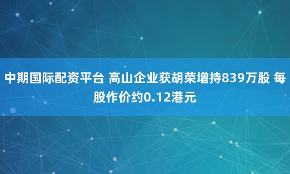 中期国际配资平台 高山企业获胡荣增持839万股 每股作价约0.12港元