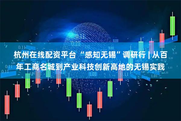 杭州在线配资平台 “感知无锡”调研行 | 从百年工商名城到产业科技创新高地的无锡实践