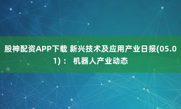 股神配资APP下载 新兴技术及应用产业日报(05.01) ： 机器人产业动态