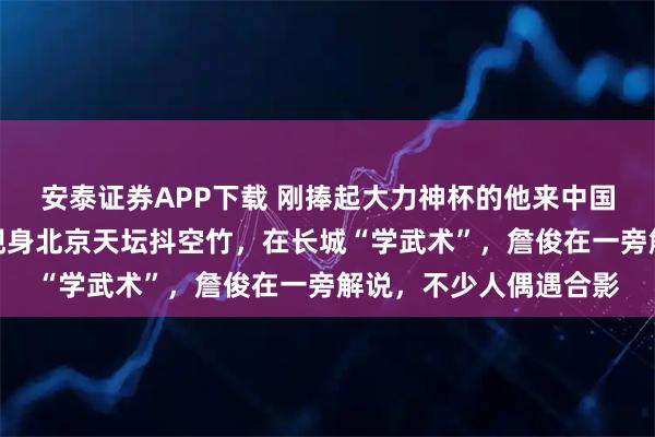 安泰证券APP下载 刚捧起大力神杯的他来中国了！世界杯冠军球员现身北京天坛抖空竹，在长城“学武术”，詹俊在一旁解说，不少人偶遇合影