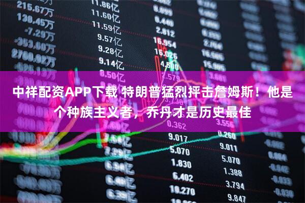 中祥配资APP下载 特朗普猛烈抨击詹姆斯！他是个种族主义者，乔丹才是历史最佳