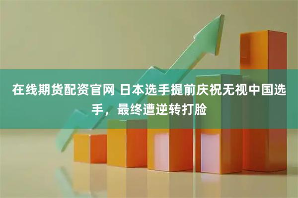 在线期货配资官网 日本选手提前庆祝无视中国选手，最终遭逆转打脸